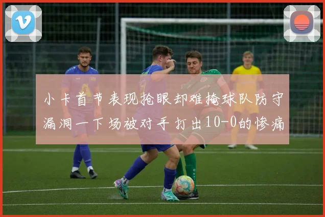 小卡首节表现抢眼却难掩球队防守漏洞一下场被对手打出10-0的惨痛局面
