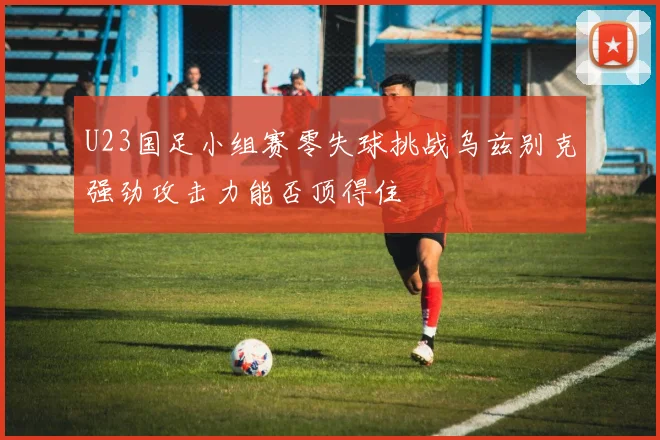 U23国足小组赛零失球挑战乌兹别克强劲攻击力能否顶得住