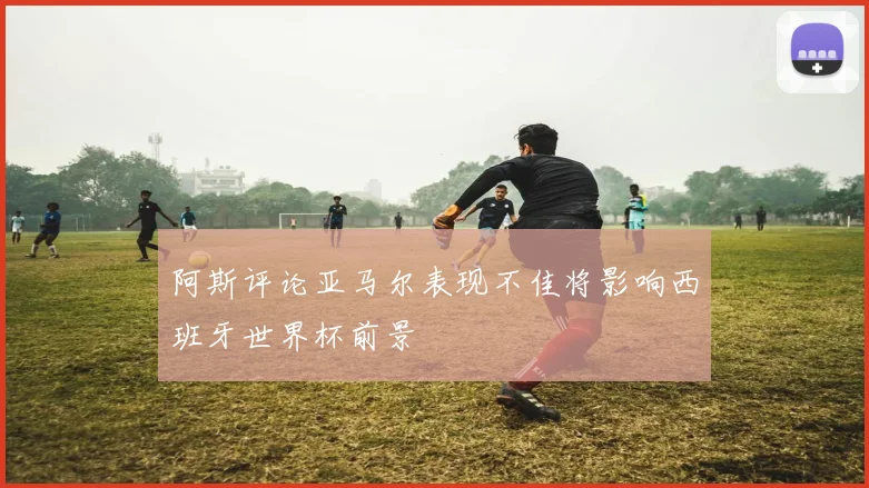 阿斯评论亚马尔表现不佳将影响西班牙世界杯前景