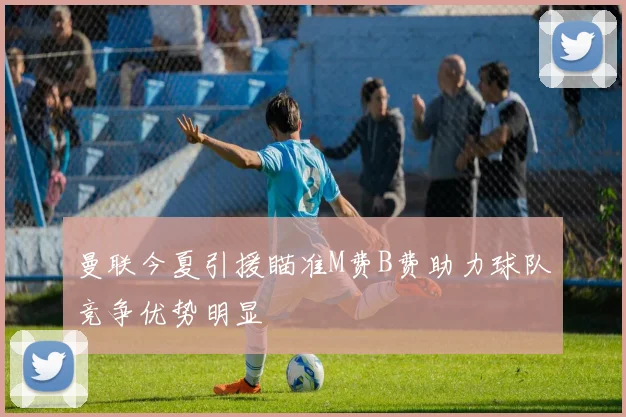 曼联今夏引援瞄准M费B费助力球队竞争优势明显