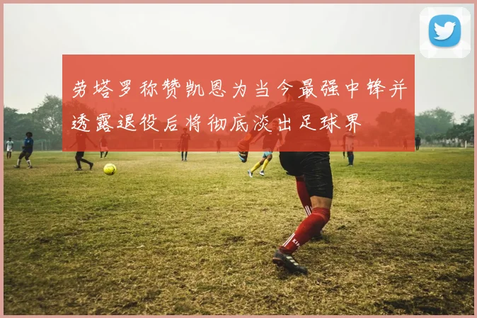 劳塔罗称赞凯恩为当今最强中锋并透露退役后将彻底淡出足球界