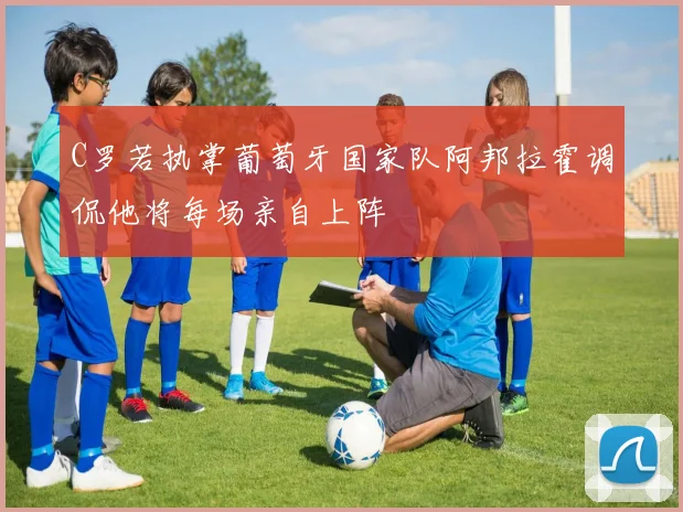 C罗若执掌葡萄牙国家队阿邦拉霍调侃他将每场亲自上阵