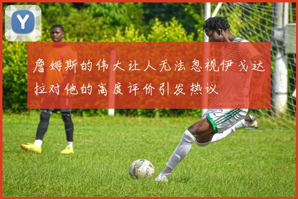 詹姆斯的伟大让人无法忽视伊戈达拉对他的高度评价引发热议
