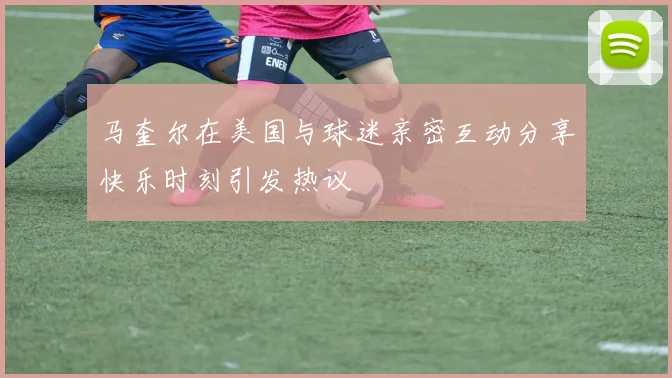马奎尔在美国与球迷亲密互动分享快乐时刻引发热议