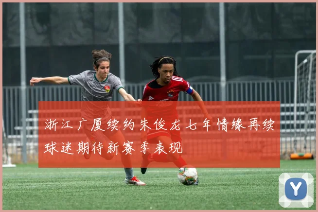 浙江广厦续约朱俊龙七年情缘再续球迷期待新赛季表现