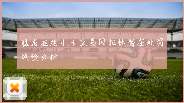 猛龙拒绝小卡交易因担忧潜在处罚风险分析