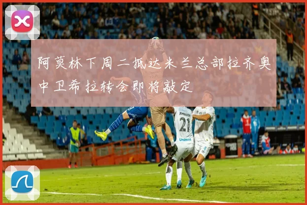 阿莫林下周二抵达米兰总部拉齐奥中卫希拉转会即将敲定