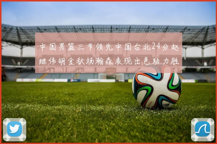 中国男篮三节领先中国台北24分赵继伟胡金秋杨瀚森表现出色助力胜利