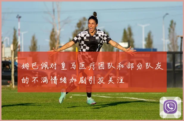 姆巴佩对皇马医疗团队和部分队友的不满情绪加剧引发关注