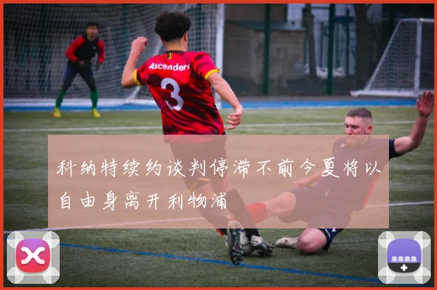 科纳特续约谈判停滞不前今夏将以自由身离开利物浦