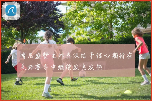 博尼盛赞主帅齐沃给予信心期待在美好赛季中继续发光发热