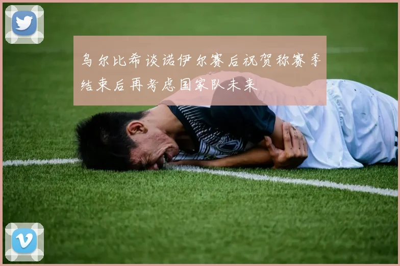 乌尔比希谈诺伊尔赛后祝贺称赛季结束后再考虑国家队未来