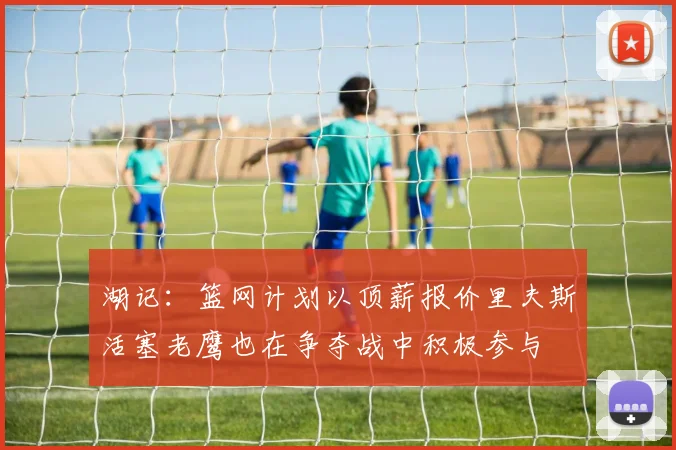湖记：篮网计划以顶薪报价里夫斯活塞老鹰也在争夺战中积极参与