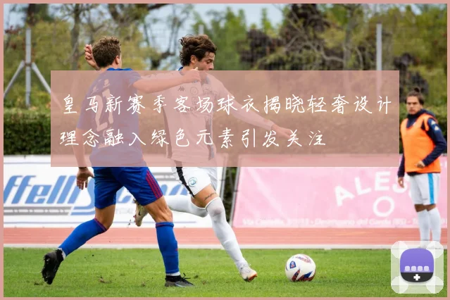 皇马新赛季客场球衣揭晓轻奢设计理念融入绿色元素引发关注