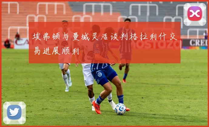 埃弗顿与曼城灵活谈判格拉利什交易进展顺利