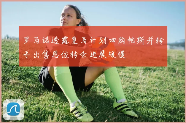罗马诺透露皇马计划回购帕斯并转手出售恩佐转会进展缓慢