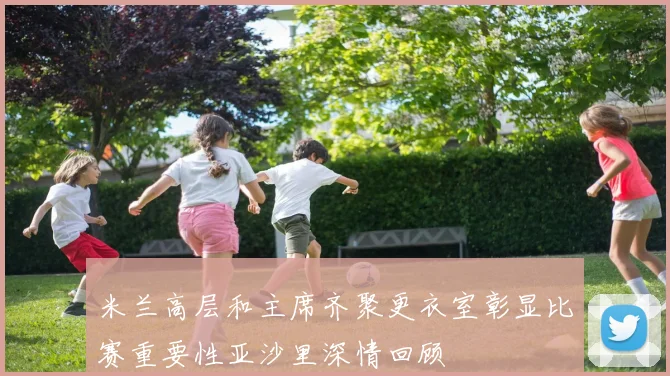 米兰高层和主席齐聚更衣室彰显比赛重要性亚沙里深情回顾
