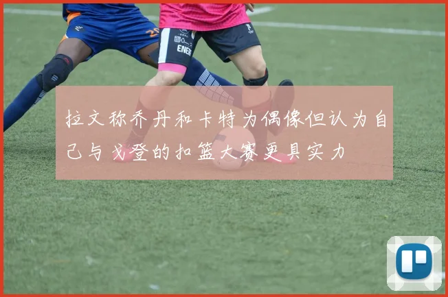 拉文称乔丹和卡特为偶像但认为自己与戈登的扣篮大赛更具实力