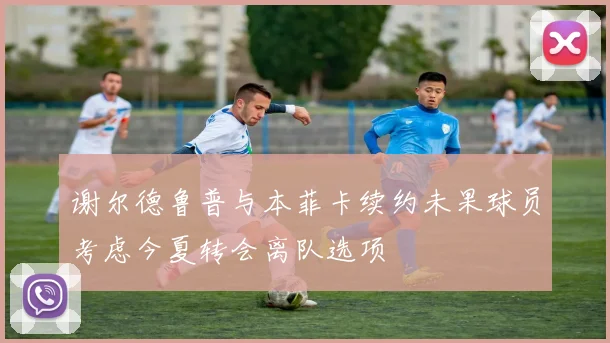 谢尔德鲁普与本菲卡续约未果球员考虑今夏转会离队选项